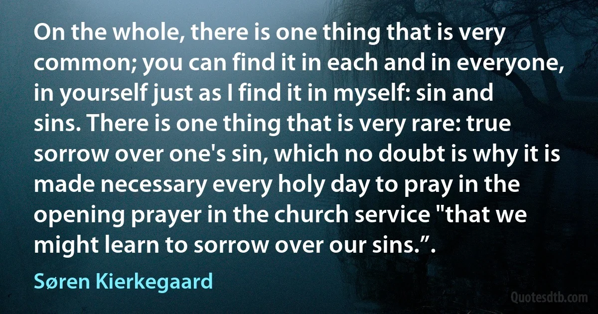 On the whole, there is one thing that is very common; you can find it in each and in everyone, in yourself just as I find it in myself: sin and sins. There is one thing that is very rare: true sorrow over one's sin, which no doubt is why it is made necessary every holy day to pray in the opening prayer in the church service "that we might learn to sorrow over our sins.”. (Søren Kierkegaard)