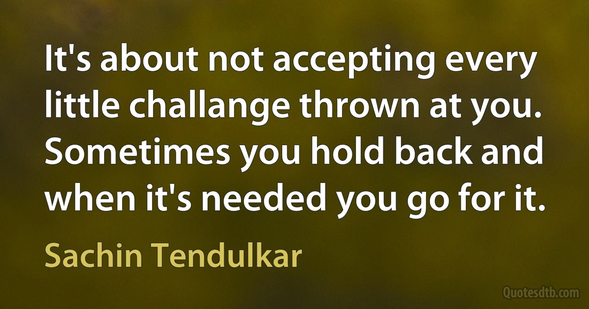 It's about not accepting every little challange thrown at you. Sometimes you hold back and when it's needed you go for it. (Sachin Tendulkar)