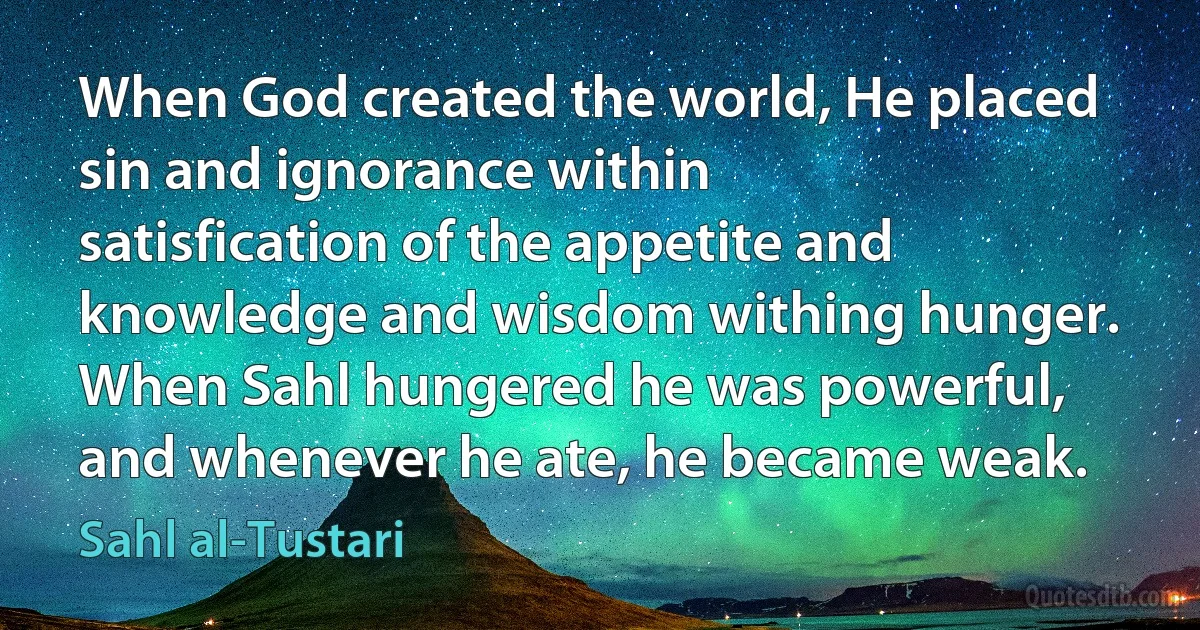 When God created the world, He placed sin and ignorance within satisfication of the appetite and knowledge and wisdom withing hunger. When Sahl hungered he was powerful, and whenever he ate, he became weak. (Sahl al-Tustari)