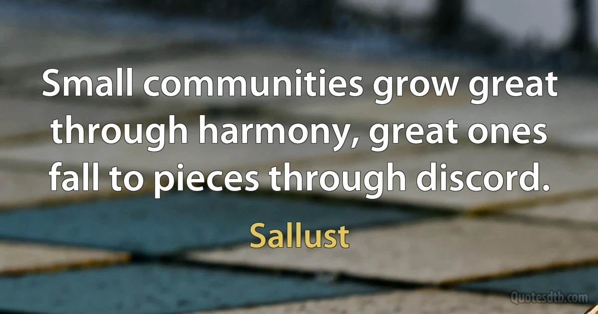 Small communities grow great through harmony, great ones fall to pieces through discord. (Sallust)