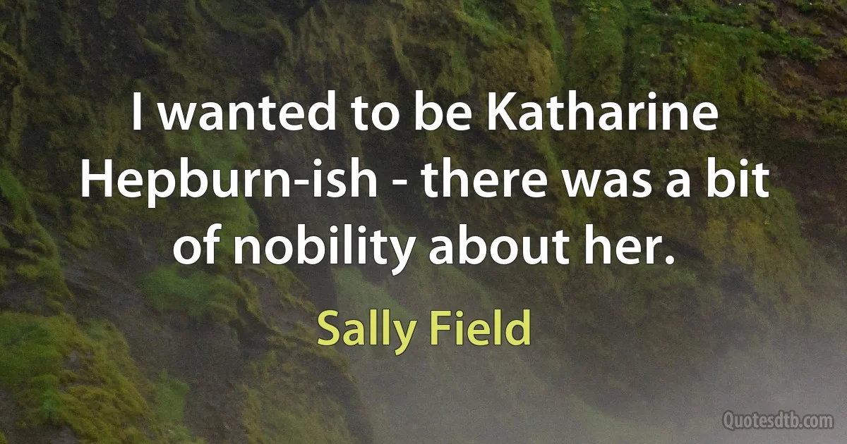 I wanted to be Katharine Hepburn-ish - there was a bit of nobility about her. (Sally Field)