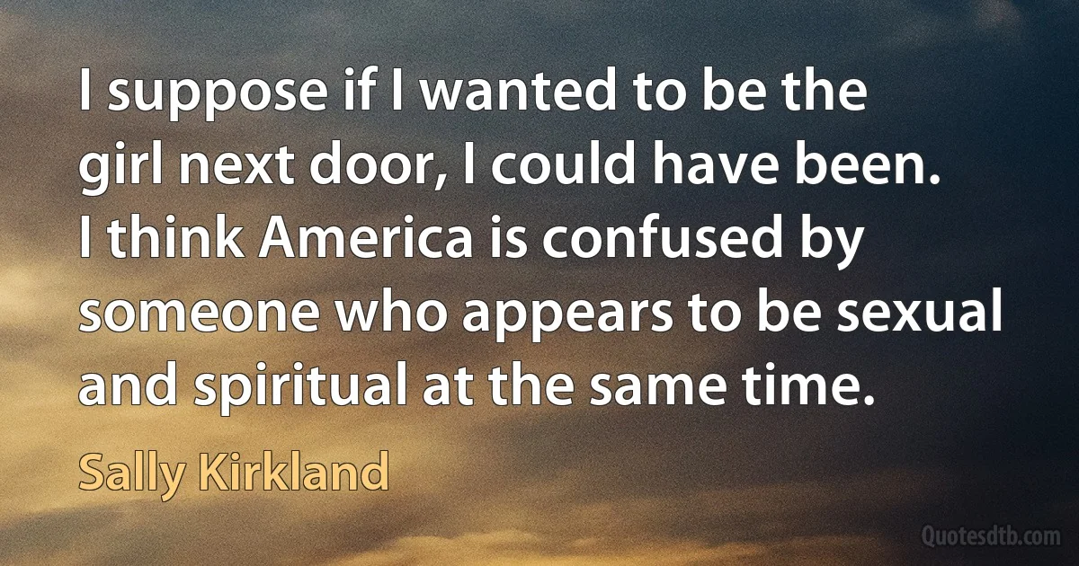 I suppose if I wanted to be the girl next door, I could have been. I think America is confused by someone who appears to be sexual and spiritual at the same time. (Sally Kirkland)