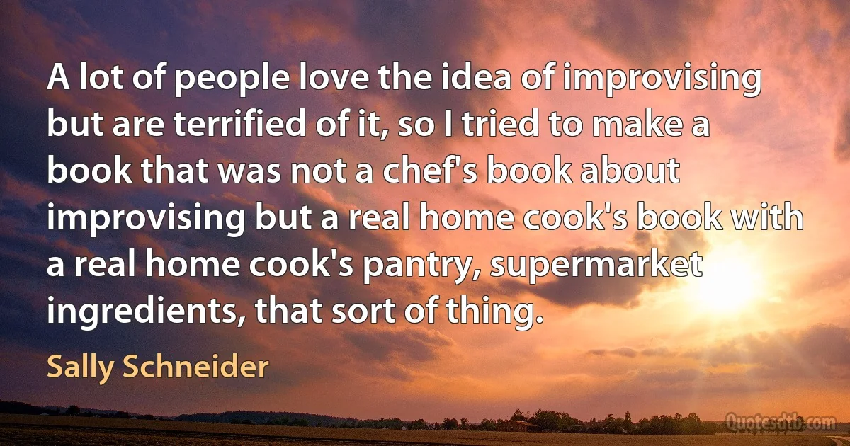 A lot of people love the idea of improvising but are terrified of it, so I tried to make a book that was not a chef's book about improvising but a real home cook's book with a real home cook's pantry, supermarket ingredients, that sort of thing. (Sally Schneider)