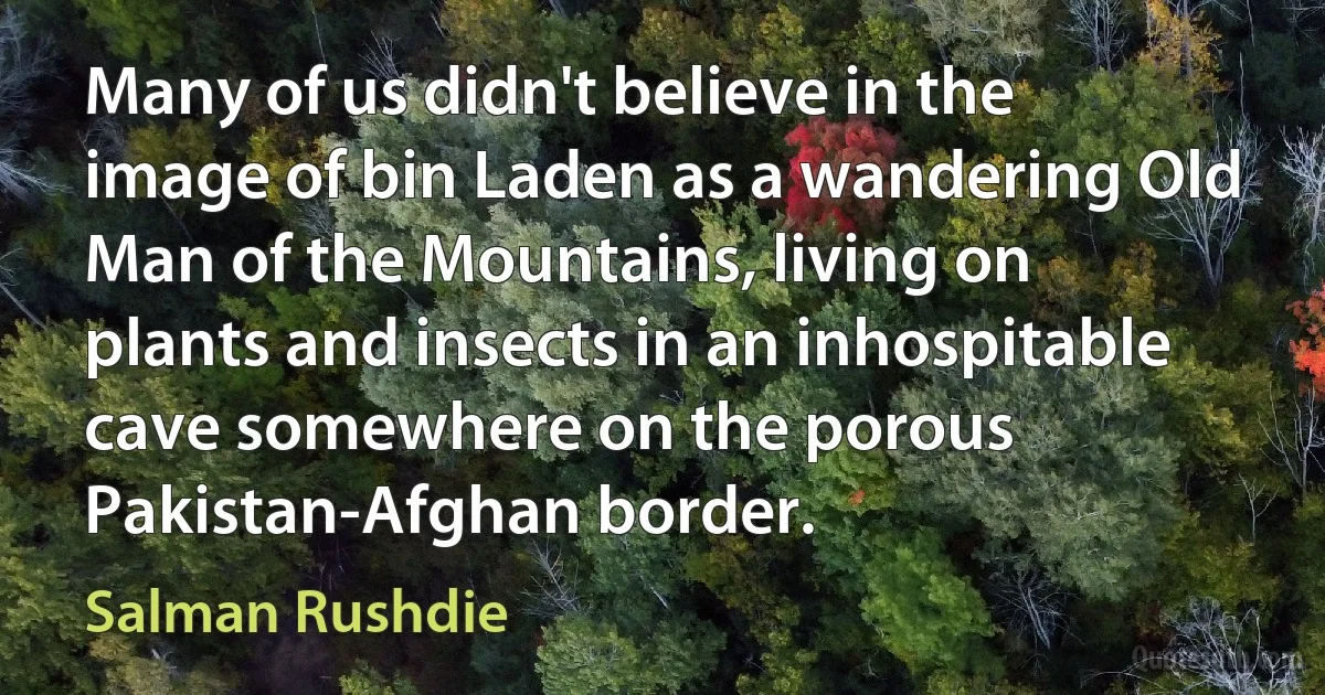 Many of us didn't believe in the image of bin Laden as a wandering Old Man of the Mountains, living on plants and insects in an inhospitable cave somewhere on the porous Pakistan-Afghan border. (Salman Rushdie)