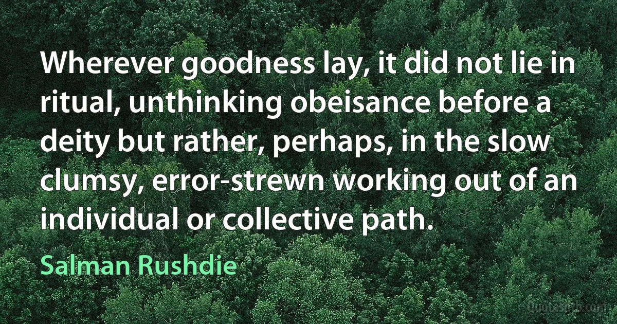 Wherever goodness lay, it did not lie in ritual, unthinking obeisance before a deity but rather, perhaps, in the slow clumsy, error-strewn working out of an individual or collective path. (Salman Rushdie)