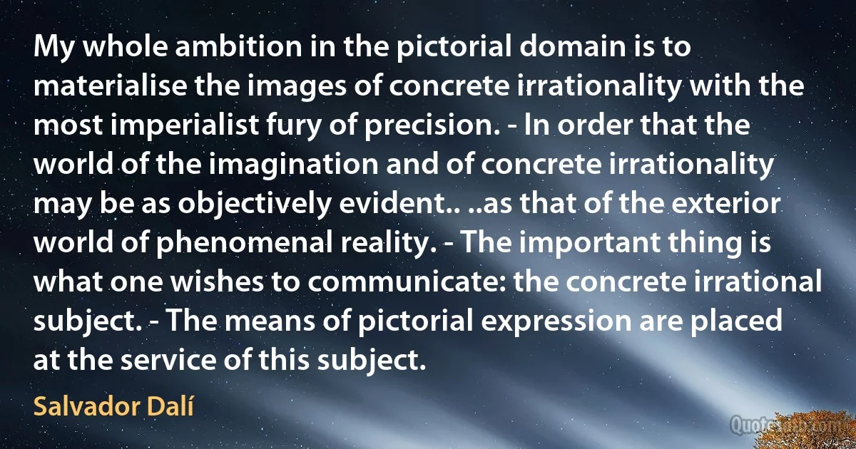 My whole ambition in the pictorial domain is to materialise the images of concrete irrationality with the most imperialist fury of precision. - In order that the world of the imagination and of concrete irrationality may be as objectively evident.. ..as that of the exterior world of phenomenal reality. - The important thing is what one wishes to communicate: the concrete irrational subject. - The means of pictorial expression are placed at the service of this subject. (Salvador Dalí)