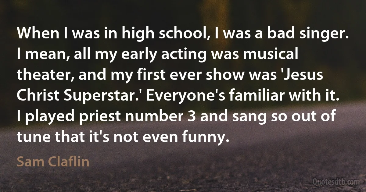 When I was in high school, I was a bad singer. I mean, all my early acting was musical theater, and my first ever show was 'Jesus Christ Superstar.' Everyone's familiar with it. I played priest number 3 and sang so out of tune that it's not even funny. (Sam Claflin)