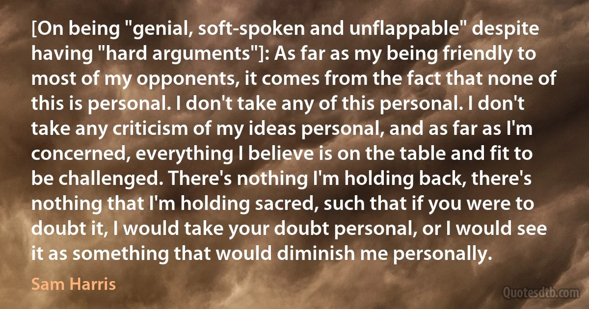 [On being "genial, soft-spoken and unflappable" despite having "hard arguments"]: As far as my being friendly to most of my opponents, it comes from the fact that none of this is personal. I don't take any of this personal. I don't take any criticism of my ideas personal, and as far as I'm concerned, everything I believe is on the table and fit to be challenged. There's nothing I'm holding back, there's nothing that I'm holding sacred, such that if you were to doubt it, I would take your doubt personal, or I would see it as something that would diminish me personally. (Sam Harris)