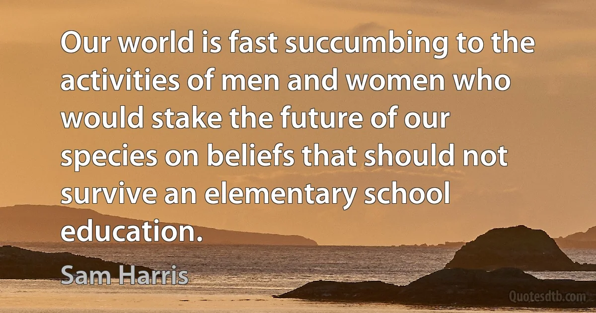 Our world is fast succumbing to the activities of men and women who would stake the future of our species on beliefs that should not survive an elementary school education. (Sam Harris)