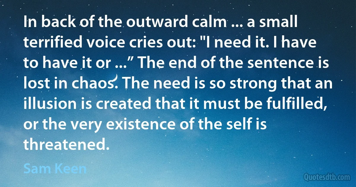 In back of the outward calm ... a small terrified voice cries out: "I need it. I have to have it or ...” The end of the sentence is lost in chaos. The need is so strong that an illusion is created that it must be fulfilled, or the very existence of the self is threatened. (Sam Keen)