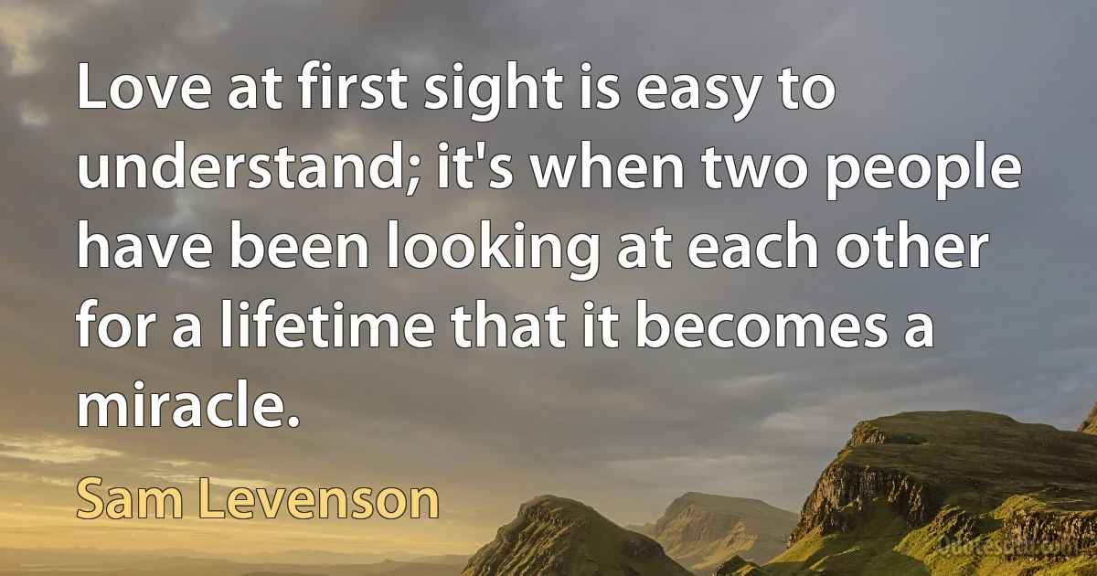 Love at first sight is easy to understand; it's when two people have been looking at each other for a lifetime that it becomes a miracle. (Sam Levenson)