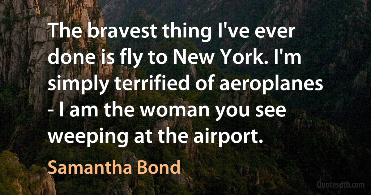 The bravest thing I've ever done is fly to New York. I'm simply terrified of aeroplanes - I am the woman you see weeping at the airport. (Samantha Bond)