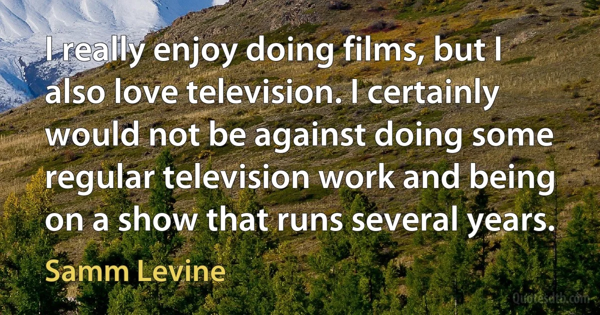 I really enjoy doing films, but I also love television. I certainly would not be against doing some regular television work and being on a show that runs several years. (Samm Levine)