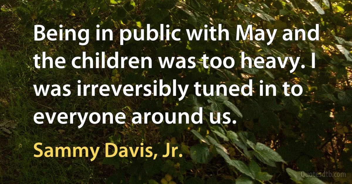 Being in public with May and the children was too heavy. I was irreversibly tuned in to everyone around us. (Sammy Davis, Jr.)