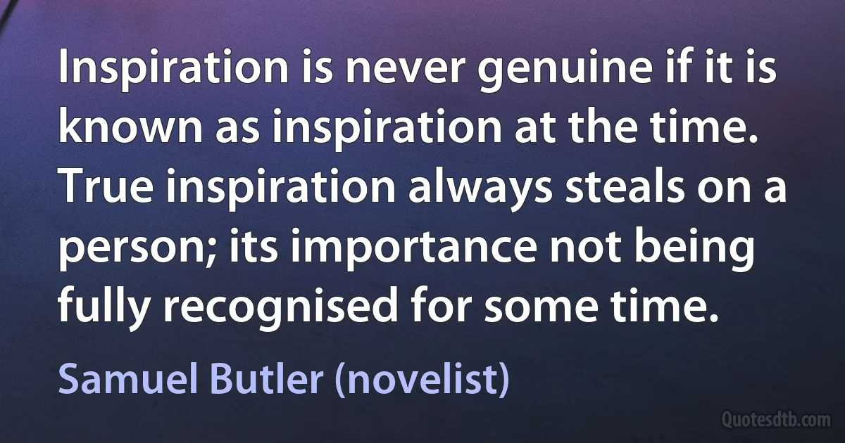 Inspiration is never genuine if it is known as inspiration at the time. True inspiration always steals on a person; its importance not being fully recognised for some time. (Samuel Butler (novelist))