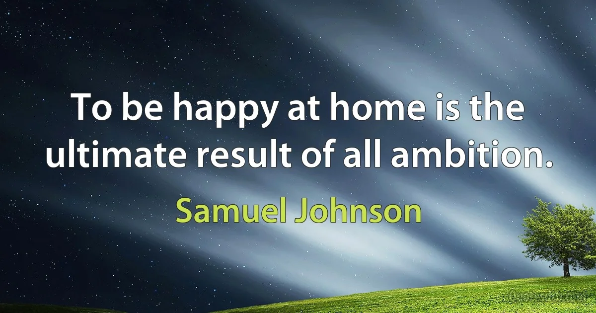 To be happy at home is the ultimate result of all ambition. (Samuel Johnson)