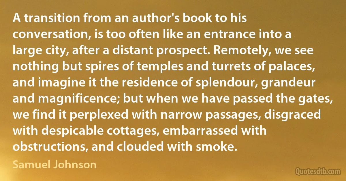 A transition from an author's book to his conversation, is too often like an entrance into a large city, after a distant prospect. Remotely, we see nothing but spires of temples and turrets of palaces, and imagine it the residence of splendour, grandeur and magnificence; but when we have passed the gates, we find it perplexed with narrow passages, disgraced with despicable cottages, embarrassed with obstructions, and clouded with smoke. (Samuel Johnson)