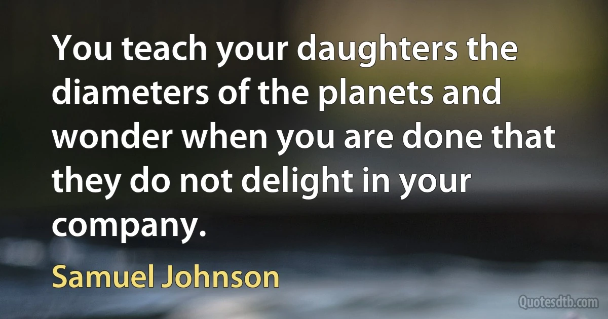 You teach your daughters the diameters of the planets and wonder when you are done that they do not delight in your company. (Samuel Johnson)