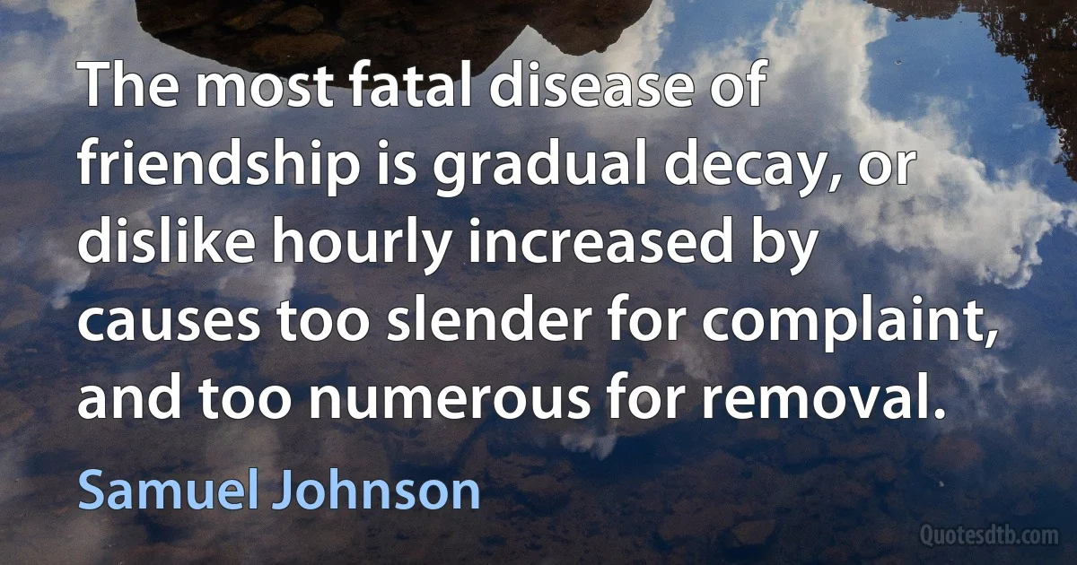 The most fatal disease of friendship is gradual decay, or dislike hourly increased by causes too slender for complaint, and too numerous for removal. (Samuel Johnson)