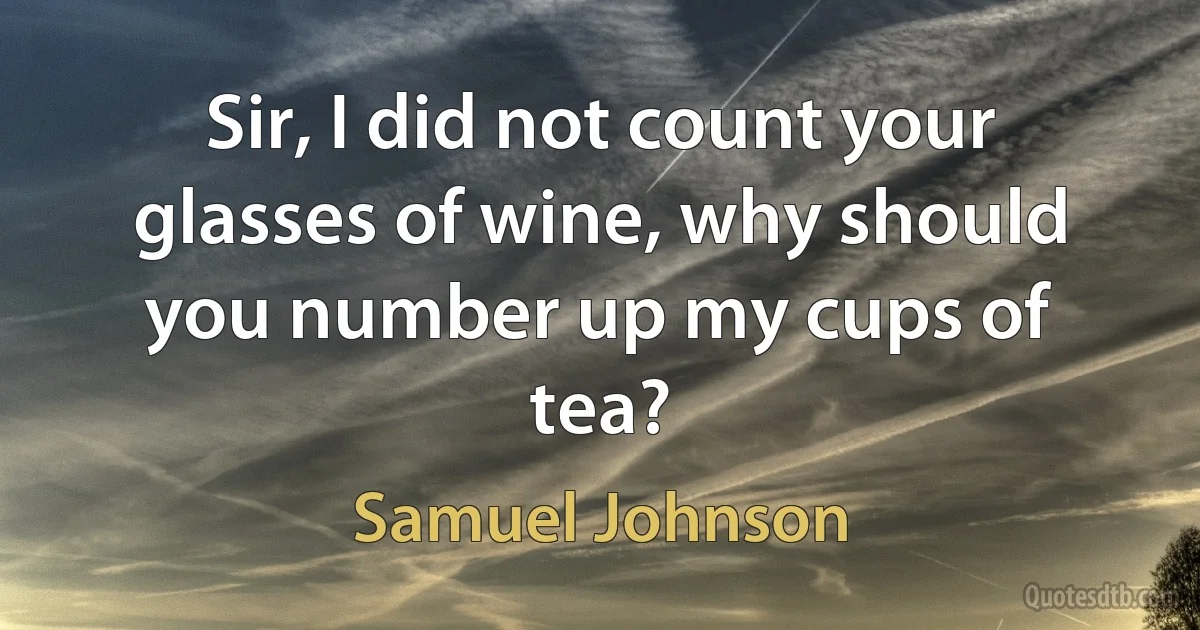 Sir, I did not count your glasses of wine, why should you number up my cups of tea? (Samuel Johnson)