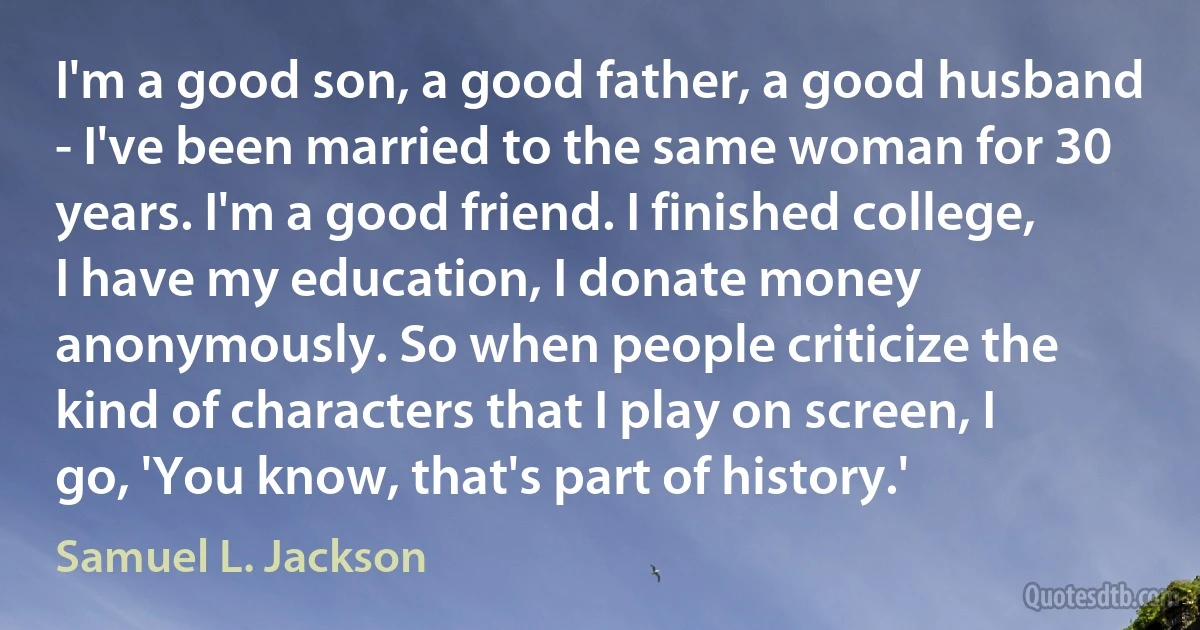 I'm a good son, a good father, a good husband - I've been married to the same woman for 30 years. I'm a good friend. I finished college, I have my education, I donate money anonymously. So when people criticize the kind of characters that I play on screen, I go, 'You know, that's part of history.' (Samuel L. Jackson)