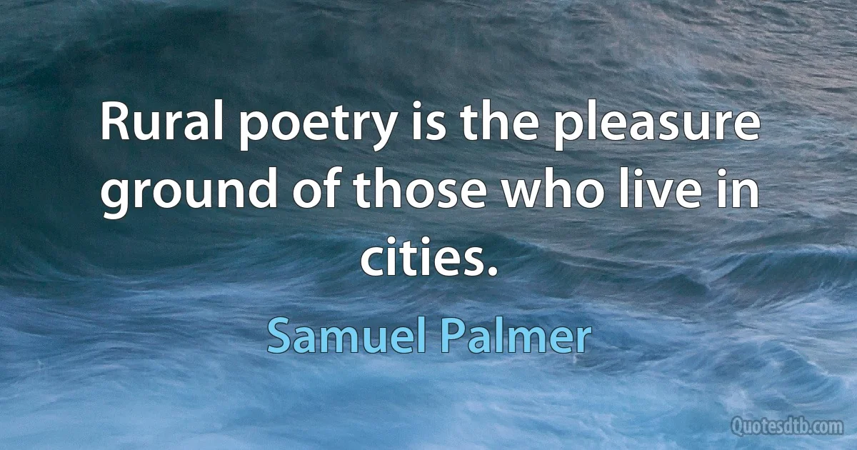 Rural poetry is the pleasure ground of those who live in cities. (Samuel Palmer)