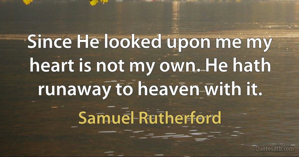 Since He looked upon me my heart is not my own. He hath runaway to heaven with it. (Samuel Rutherford)