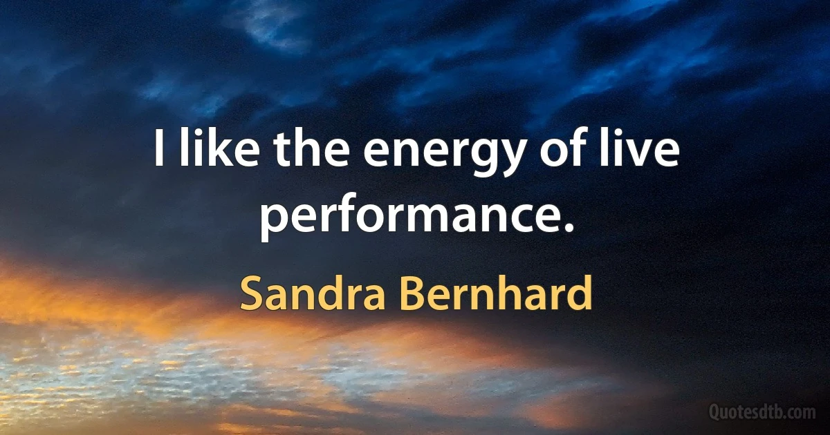 I like the energy of live performance. (Sandra Bernhard)