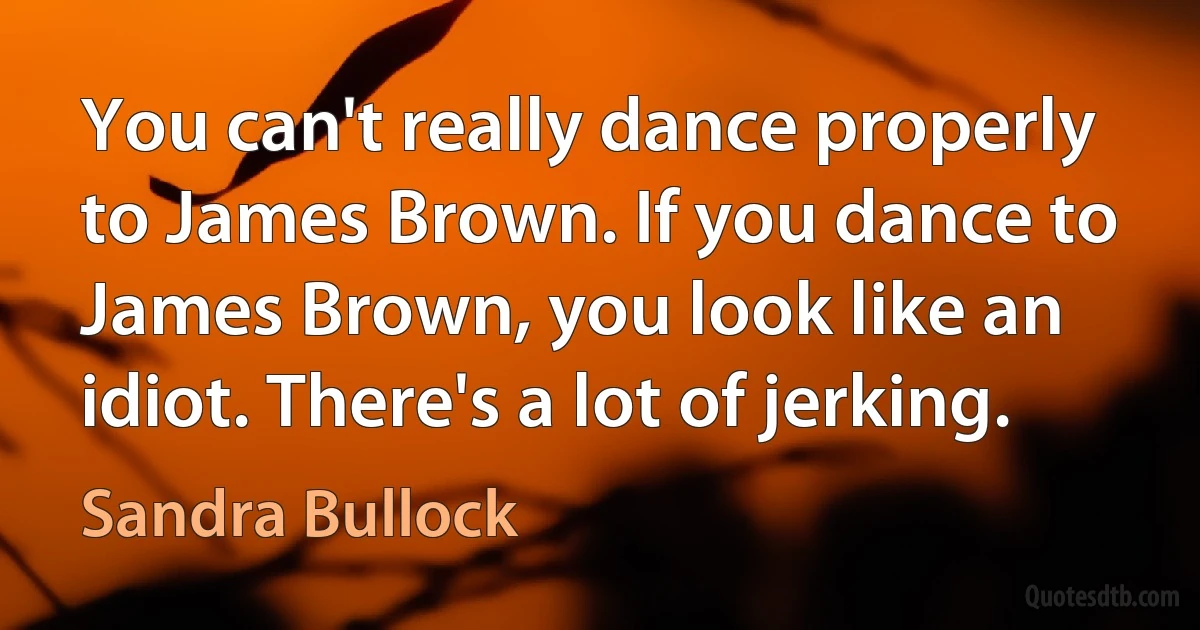 You can't really dance properly to James Brown. If you dance to James Brown, you look like an idiot. There's a lot of jerking. (Sandra Bullock)