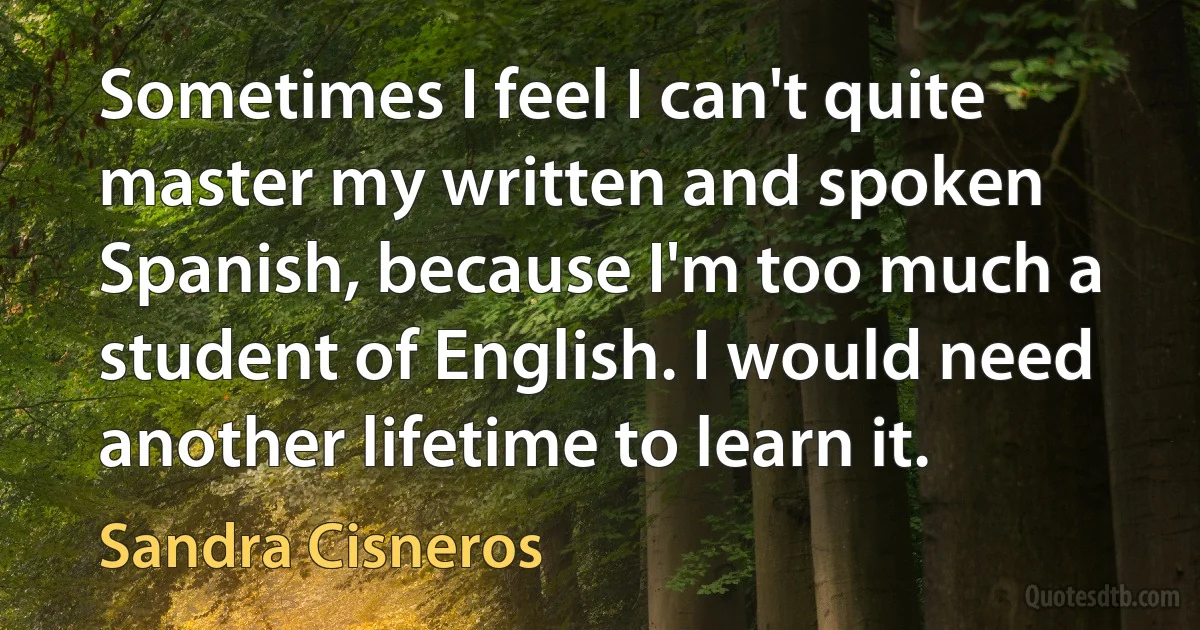 Sometimes I feel I can't quite master my written and spoken Spanish, because I'm too much a student of English. I would need another lifetime to learn it. (Sandra Cisneros)