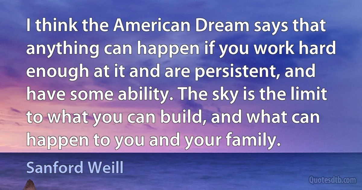 I think the American Dream says that anything can happen if you work hard enough at it and are persistent, and have some ability. The sky is the limit to what you can build, and what can happen to you and your family. (Sanford Weill)