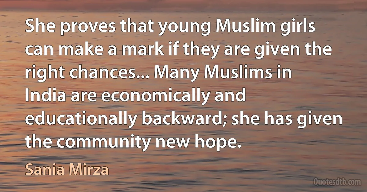 She proves that young Muslim girls can make a mark if they are given the right chances... Many Muslims in India are economically and educationally backward; she has given the community new hope. (Sania Mirza)