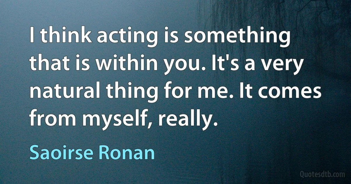 I think acting is something that is within you. It's a very natural thing for me. It comes from myself, really. (Saoirse Ronan)