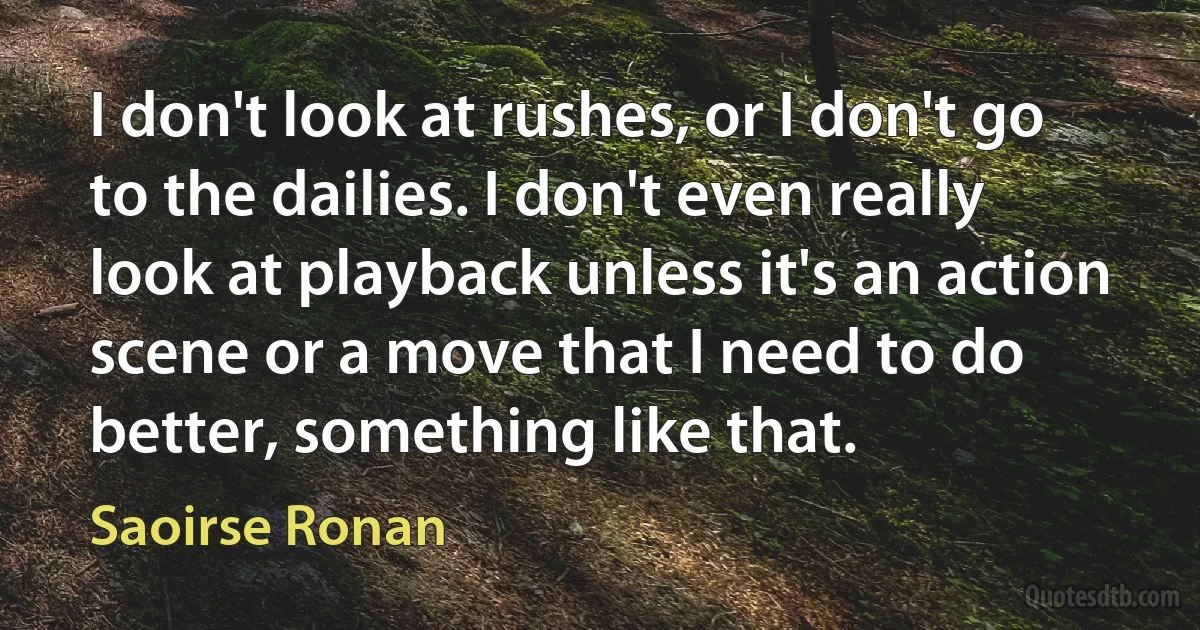 I don't look at rushes, or I don't go to the dailies. I don't even really look at playback unless it's an action scene or a move that I need to do better, something like that. (Saoirse Ronan)