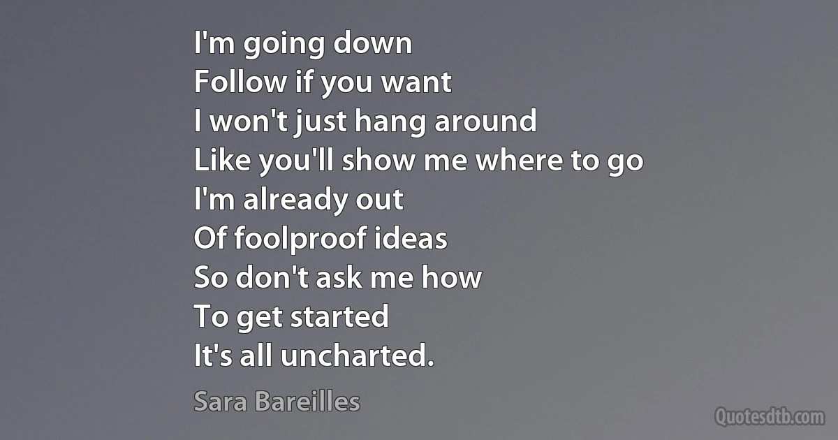 I'm going down
Follow if you want
I won't just hang around
Like you'll show me where to go
I'm already out
Of foolproof ideas
So don't ask me how
To get started
It's all uncharted. (Sara Bareilles)