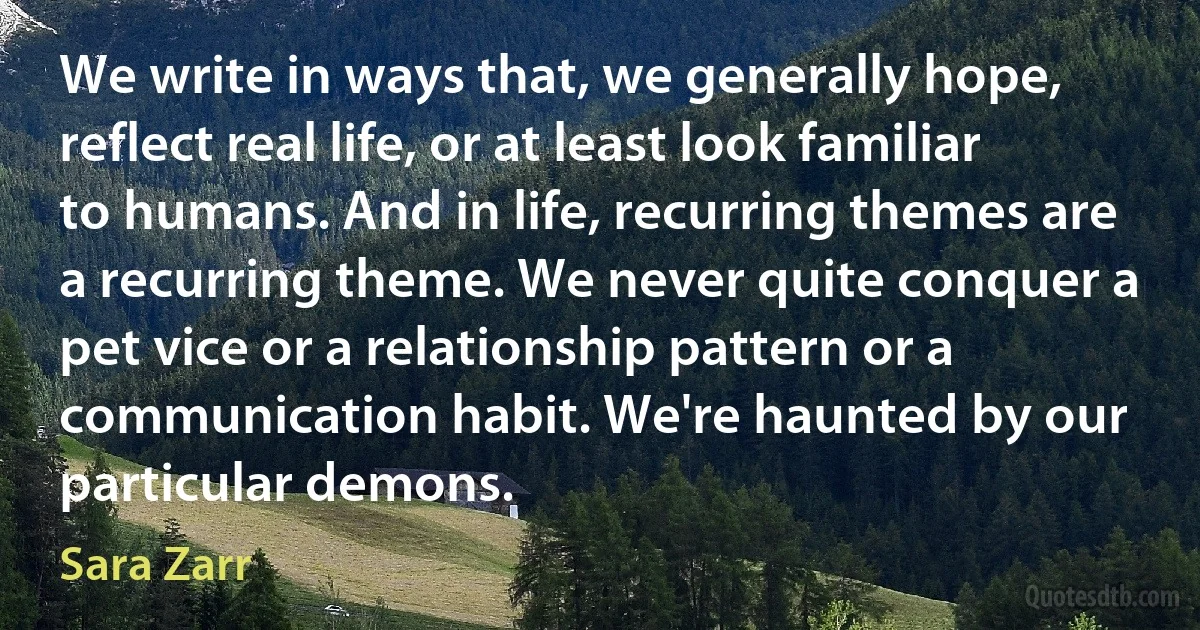 We write in ways that, we generally hope, reflect real life, or at least look familiar to humans. And in life, recurring themes are a recurring theme. We never quite conquer a pet vice or a relationship pattern or a communication habit. We're haunted by our particular demons. (Sara Zarr)