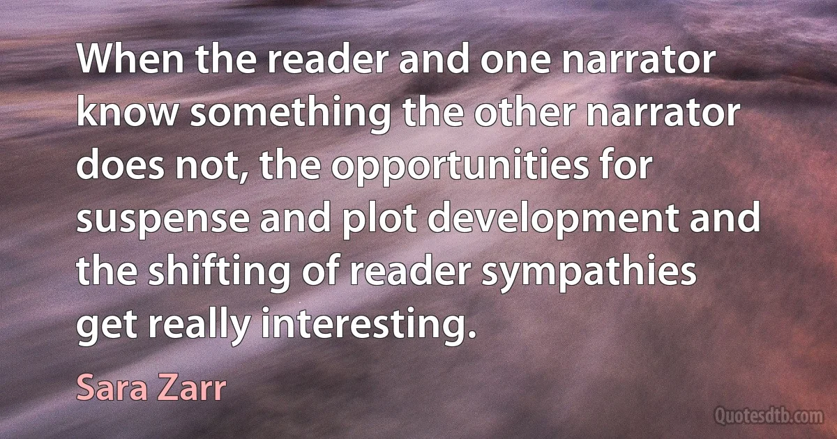 When the reader and one narrator know something the other narrator does not, the opportunities for suspense and plot development and the shifting of reader sympathies get really interesting. (Sara Zarr)