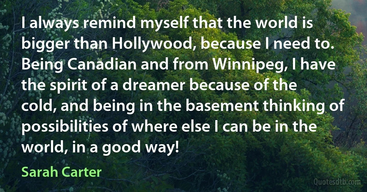 I always remind myself that the world is bigger than Hollywood, because I need to. Being Canadian and from Winnipeg, I have the spirit of a dreamer because of the cold, and being in the basement thinking of possibilities of where else I can be in the world, in a good way! (Sarah Carter)