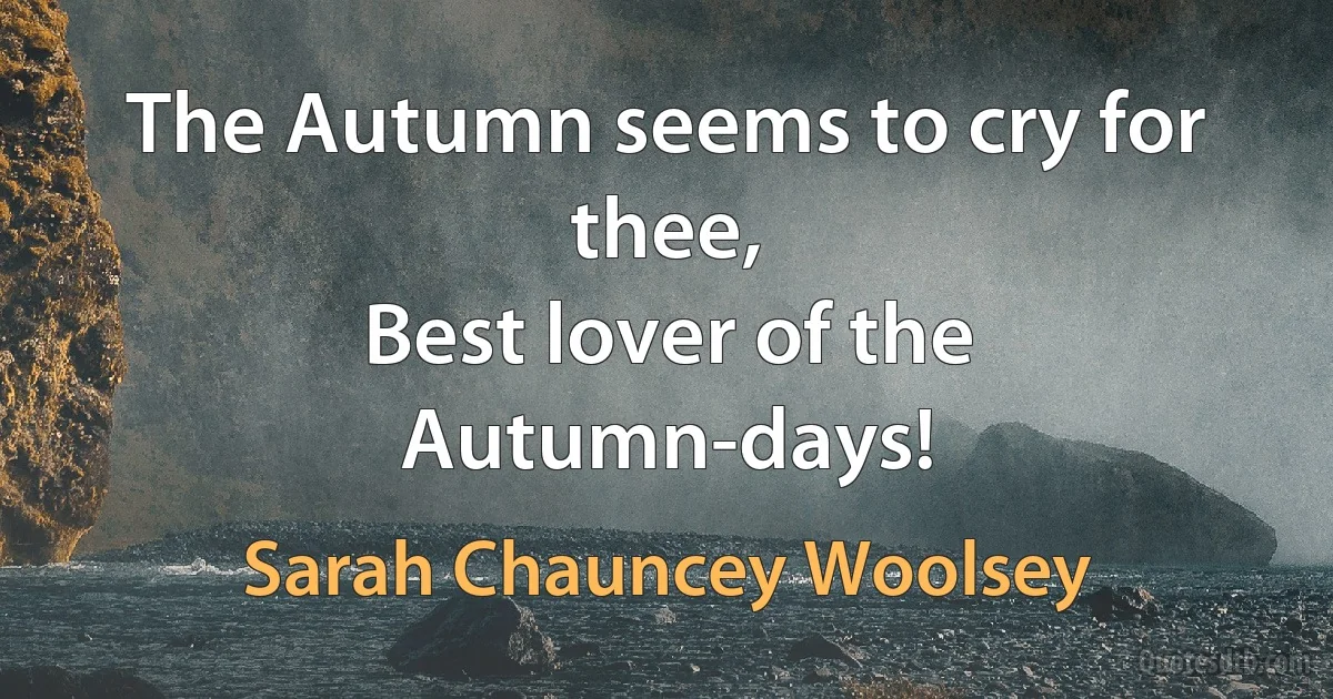 The Autumn seems to cry for thee,
Best lover of the Autumn-days! (Sarah Chauncey Woolsey)