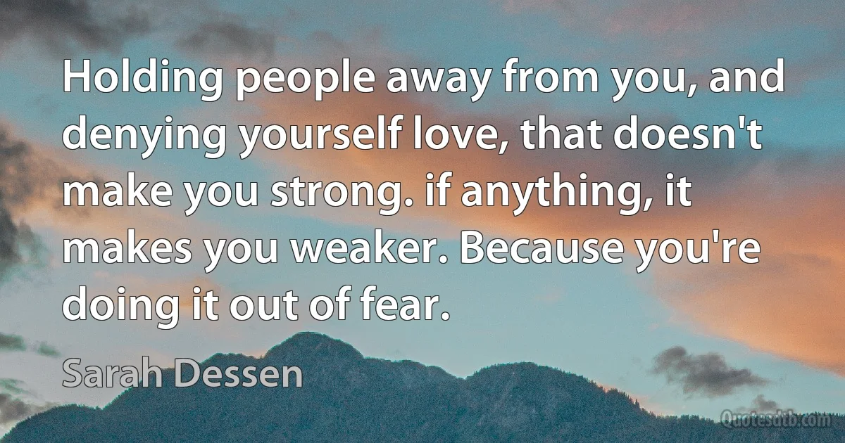 Holding people away from you, and denying yourself love, that doesn't make you strong. if anything, it makes you weaker. Because you're doing it out of fear. (Sarah Dessen)