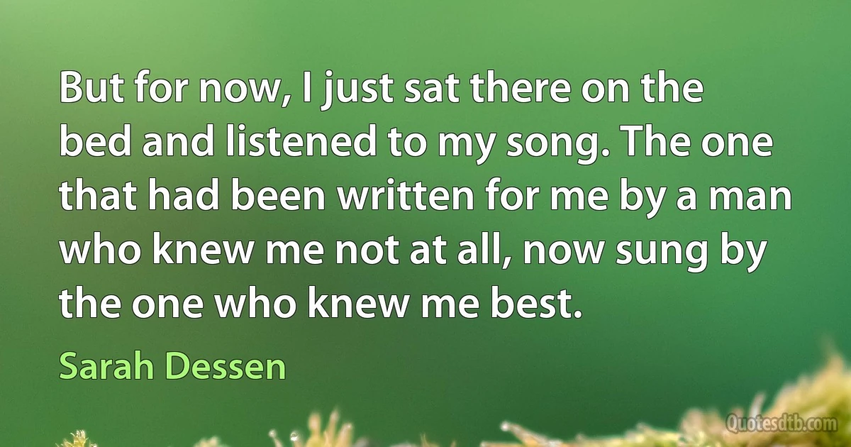 But for now, I just sat there on the bed and listened to my song. The one that had been written for me by a man who knew me not at all, now sung by the one who knew me best. (Sarah Dessen)