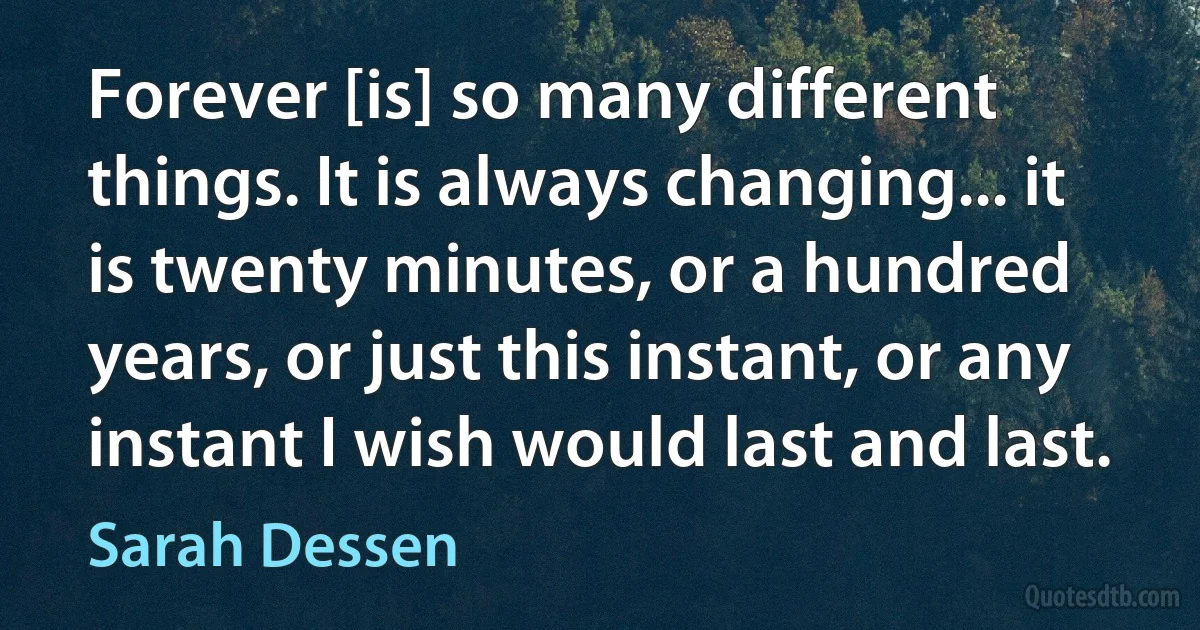 Forever [is] so many different things. It is always changing... it is twenty minutes, or a hundred years, or just this instant, or any instant I wish would last and last. (Sarah Dessen)