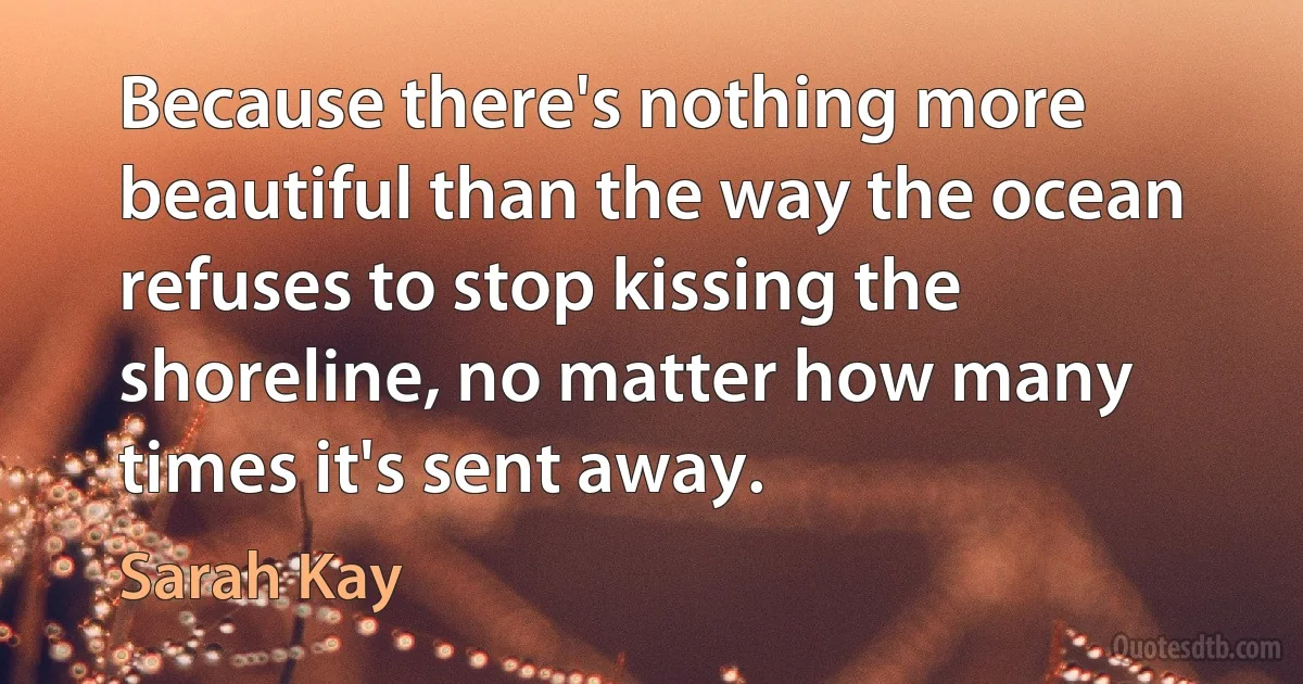 Because there's nothing more beautiful than the way the ocean refuses to stop kissing the shoreline, no matter how many times it's sent away. (Sarah Kay)