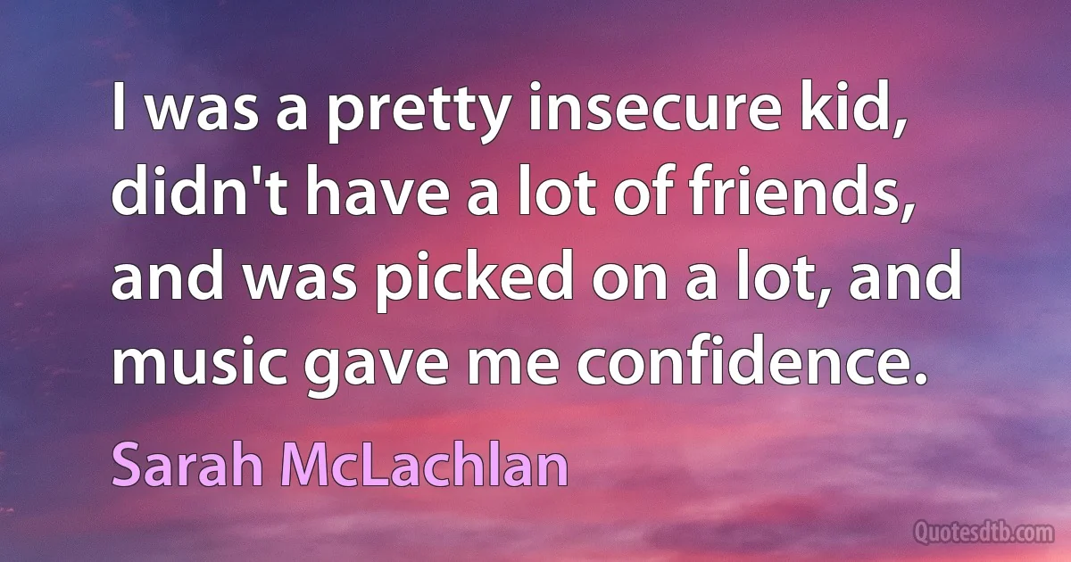 I was a pretty insecure kid, didn't have a lot of friends, and was picked on a lot, and music gave me confidence. (Sarah McLachlan)