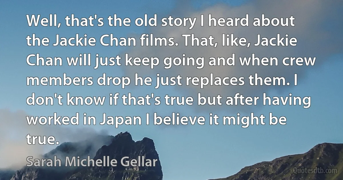 Well, that's the old story I heard about the Jackie Chan films. That, like, Jackie Chan will just keep going and when crew members drop he just replaces them. I don't know if that's true but after having worked in Japan I believe it might be true. (Sarah Michelle Gellar)