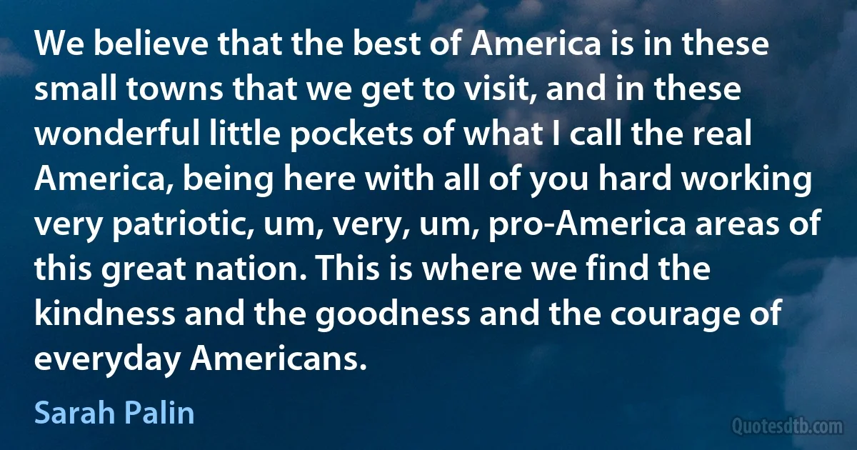 We believe that the best of America is in these small towns that we get to visit, and in these wonderful little pockets of what I call the real America, being here with all of you hard working very patriotic, um, very, um, pro-America areas of this great nation. This is where we find the kindness and the goodness and the courage of everyday Americans. (Sarah Palin)