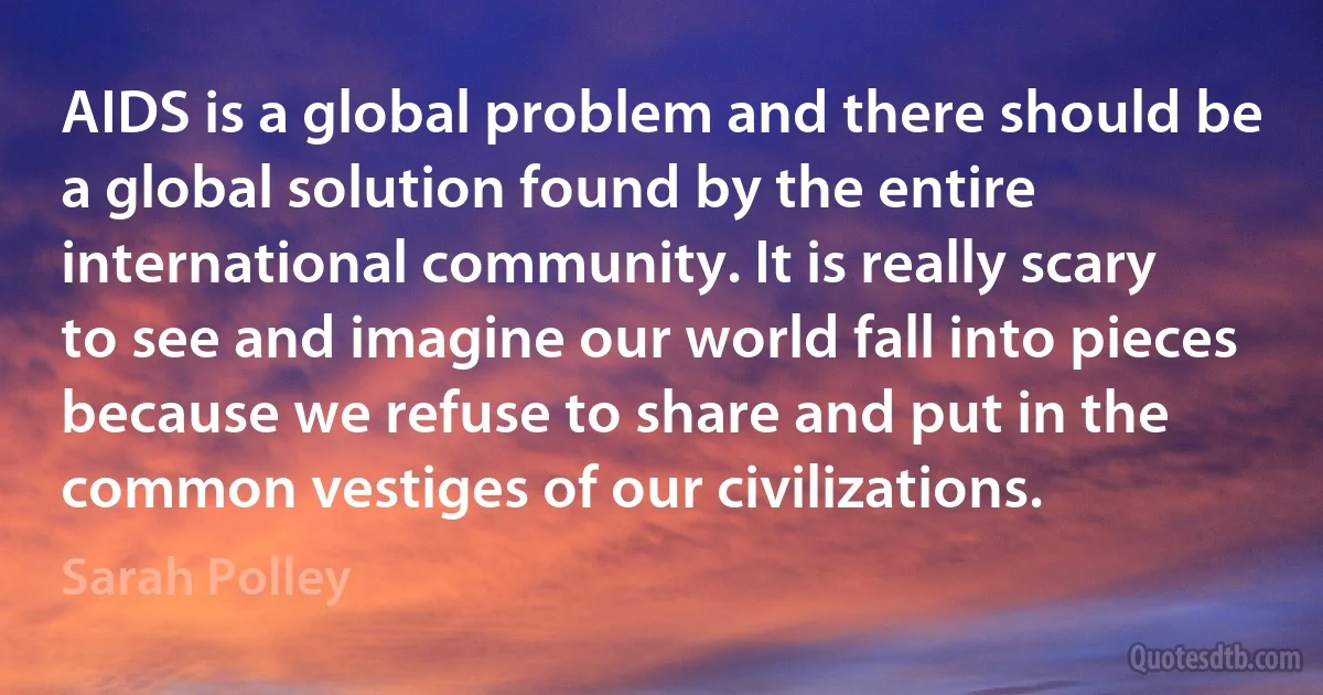 AIDS is a global problem and there should be a global solution found by the entire international community. It is really scary to see and imagine our world fall into pieces because we refuse to share and put in the common vestiges of our civilizations. (Sarah Polley)