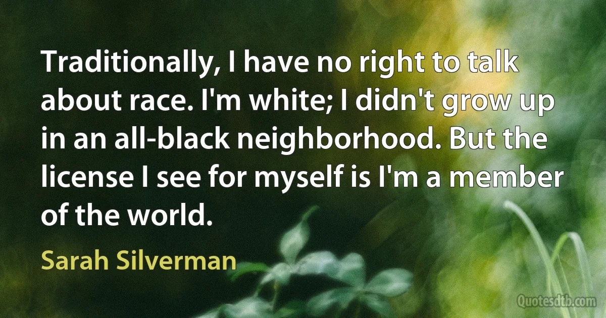 Traditionally, I have no right to talk about race. I'm white; I didn't grow up in an all-black neighborhood. But the license I see for myself is I'm a member of the world. (Sarah Silverman)