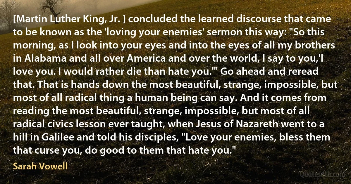 [Martin Luther King, Jr. ] concluded the learned discourse that came to be known as the 'loving your enemies' sermon this way: "So this morning, as I look into your eyes and into the eyes of all my brothers in Alabama and all over America and over the world, I say to you,'I love you. I would rather die than hate you.'" Go ahead and reread that. That is hands down the most beautiful, strange, impossible, but most of all radical thing a human being can say. And it comes from reading the most beautiful, strange, impossible, but most of all radical civics lesson ever taught, when Jesus of Nazareth went to a hill in Galilee and told his disciples, "Love your enemies, bless them that curse you, do good to them that hate you." (Sarah Vowell)