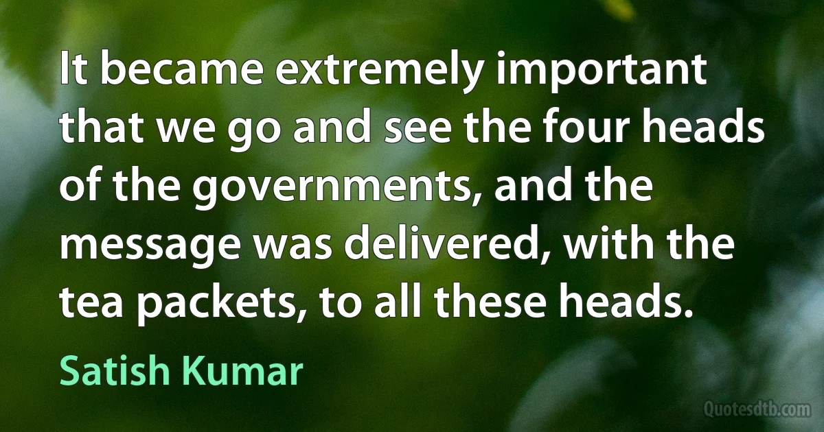 It became extremely important that we go and see the four heads of the governments, and the message was delivered, with the tea packets, to all these heads. (Satish Kumar)